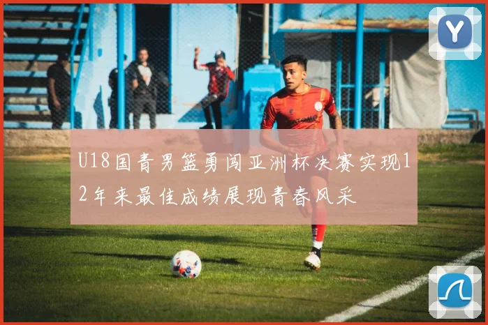 U18国青男篮勇闯亚洲杯决赛实现12年来最佳成绩展现青春风采