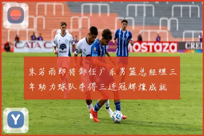 朱芳雨即将卸任广东男篮总经理三年助力球队夺得三连冠辉煌成就