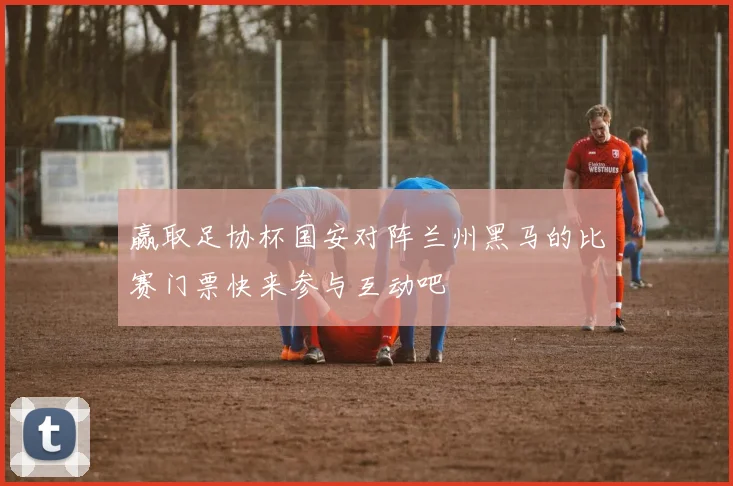 赢取足协杯国安对阵兰州黑马的比赛门票快来参与互动吧