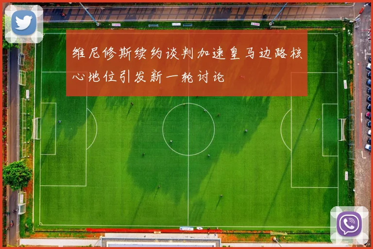 维尼修斯续约谈判加速皇马边路核心地位引发新一轮讨论