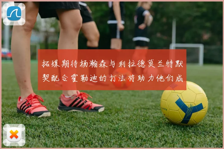 拓媒期待杨瀚森与利拉德莫兰特默契配合霍勒迪的打法将助力他们成长