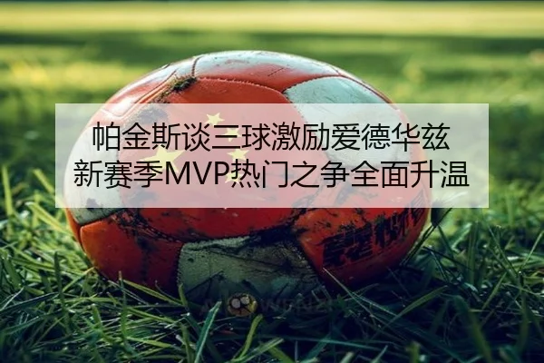 帕金斯谈三球激励爱德华兹 新赛季MVP热门之争全面升温