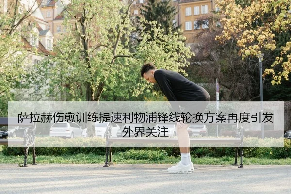萨拉赫伤愈训练提速利物浦锋线轮换方案再度引发外界关注
